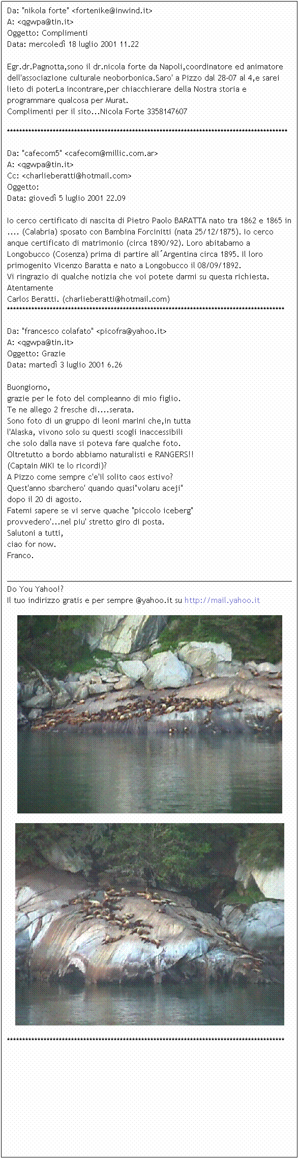 Casella di testo: Da: "nikola forte" <fortenike@inwind.it>
A: <qgwpa@tin.it>
Oggetto: Complimenti
Data: mercoled 18 luglio 2001 11.22

Egr.dr.Pagnotta,sono il dr.nicola forte da Napoli,coordinatore ed animatore dell'associazione culturale neoborbonica.Saro' a Pizzo dal 28-07 al 4,e sarei lieto di poterLa incontrare,per chiacchierare della Nostra storia e programmare qualcosa per Murat.
Complimenti per il sito...Nicola Forte 3358147607

********************************************************************************************
Da: "cafecom5" <cafecom@millic.com.ar>
A: <qgwpa@tin.it>
Cc: <charlieberatti@hotmail.com>
Oggetto: 
Data: gioved 5 luglio 2001 22.09

Io cerco certificato di nascita di Pietro Paolo BARATTA nato tra 1862 e 1865 in .... (Calabria) sposato con Bambina Forcinitti (nata 25/12/1875). Io cerco anque certificato di matrimonio (circa 1890/92). Loro abitabamo a Longobucco (Cosenza) prima di partire allArgentina circa 1895. Il loro primogenito Vicenzo Baratta e nato a Longobucco il 08/09/1892.
Vi ringrazio di qualche notizia che voi potete darmi su questa richiesta.
Atentamente
Carlos Beratti. (charlieberatti@hotmail.com)
*******************************************************************************************
Da: "francesco colafato" <picofra@yahoo.it>
A: <qgwpa@tin.it>
Oggetto: Grazie
Data: marted 3 luglio 2001 6.26

Buongiorno,
grazie per le foto del compleanno di mio figlio.
Te ne allego 2 fresche di....serata.
Sono foto di un gruppo di leoni marini che,in tutta
l'Alaska, vivono solo su questi scogli inaccessibili
che solo dalla nave si poteva fare qualche foto.
Oltretutto a bordo abbiamo naturalisti e RANGERS!!
(Captain MIKI te lo ricordi)?
A Pizzo come sempre c'e'il solito caos estivo?
Quest'anno sbarchero' quando quasi"volaru aceji"
dopo il 20 di agosto.
Fatemi sapere se vi serve quache "piccolo iceberg" 
provvedero'...nel piu' stretto giro di posta.
Salutoni a tutti,
ciao for now.
Franco.

______________________________________________________________________
Do You Yahoo!?
Il tuo indirizzo gratis e per sempre @yahoo.it su http://mail.yahoo.it


*******************************************************************************************
 
 
 
 
 
 
 
 
 
 
 
 
 
 
 
 
 
 
 
 
 
 
 
 
 
 
 
 
 
 
 
 
 
 
 
 
 
 
 
 
 
 
 
 
 
 
 
 
 
 
 
 
 
 
 
 
 
 
 
 
 
 
 
 
 
 
 
 
 
 
 
 
 
 
 
 
 
 
 
 

