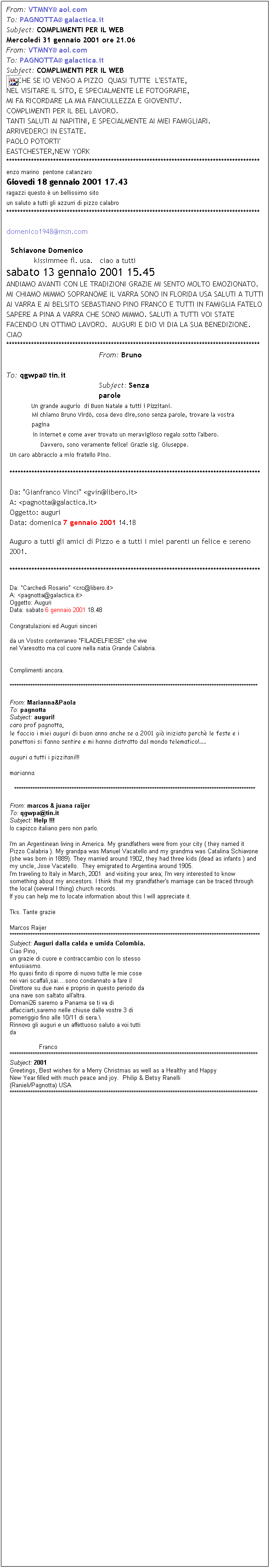 Casella di testo: From: VTMNY@aol.com 
To: PAGNOTTA@galactica.it 
Subject: COMPLIMENTI PER IL WEB 
Mercoled 31 gennaio 2001 ore 21.06 
From: VTMNY@aol.com 
To: PAGNOTTA@galactica.it 
Subject: COMPLIMENTI PER IL WEB 
 ANCHE SE IO VENGO A PIZZO  QUASI TUTTE  L'ESTATE,
NEL VISITARE IL SITO, E SPECIALMENTE LE FOTOGRAFIE,
MI FA RICORDARE LA MIA FANCIULLEZZA E GIOVENTU'.
COMPLIMENTI PER IL BEL LAVORO.
TANTI SALUTI AI NAPITINI, E SPECIALMENTE AI MIEI FAMIGLIARI.
ARRIVEDERCI IN ESTATE.
PAOLO POTORTI'
EASTCHESTER,NEW YORK
********************************************************************************************
enzo marino  pentone catanzaro 
Gioved 18 gennaio 2001 17.43
ragazzi questo  un bellissimo sito 
un saluto a tutti gli azzurri di pizzo calabro 
********************************************************************************************
domenico1948@msn.com 
  Schiavone Domenico
            kissimmee fl. usa.   ciao a tutti
sabato 13 gennaio 2001 15.45
ANDIAMO AVANTI CON LE TRADIZIONI GRAZIE MI SENTO MOLTO EMOZIONATO. MI CHIAMO MIMMO SOPRANOME IL VARRA SONO IN FLORIDA USA SALUTI A TUTTI AI VARRA E AI BELSITO SEBASTIANO PINO FRANCO E TUTTI IN FAMIGLIA FATELO SAPERE A PINA A VARRA CHE SONO MIMMO. SALUTI A TUTTI VOI STATE FACENDO UN OTTIMO LAVORO.  AUGURI E DIO VI DIA LA SUA BENEDIZIONE.  CIAO
********************************************************************************************
From: Bruno 
To: qgwpa@tin.it 
Subject: Senza parole 
Un grande augurio  di Buon Natale a tutti i Pizzitani. 
Mi chiamo Bruno Vird, cosa devo dire,sono senza parole, trovare la vostra pagina 
in Internet e come aver trovato un meraviglioso regalo sotto l'albero. 
Davvero, sono veramente felice! Grazie sig. Giuseppe. 
Un caro abbraccio a mio fratello Pino. 
*******************************************************************************************
Da: "Gianfranco Vinci" <gvin@libero.it>
A: <pagnotta@galactica.it>
Oggetto: auguri
Data: domenica 7 gennaio 2001 14.18
Auguro a tutti gli amici di Pizzo e a tutti i miei parenti un felice e sereno 2001.
*******************************************************************************************
Da: "Carchedi Rosario" <crc@libero.it>
A: <pagnotta@galactica.it>
Oggetto: Auguri
Data: sabato 6 gennaio 2001 18.48 
Congratulazioni ed Auguri sinceri

da un Vostro conterraneo "FILADELFIESE" che vive
nel Varesotto ma col cuore nella natia Grande Calabria.


Complimenti ancora.  
************************************************************************************************************
From: Marianna&Paola 
To: pagnotta 
Subject: auguri! 
caro prof pagnotta, 
le faccio i miei auguri di buon anno anche se a 2001 gi iniziato perch le feste e i panettoni si fanno sentire e mi hanno distratto dal mondo telematico!..... 
  
auguri a tutti i pizzitani!!! 
  
marianna 
*********************************************************************************************************
From: marcos & juana raijer 
To: qgwpa@tin.it 
Subject: Help !!!
Io capizco italiano pero non parlo. 
  
I'm an Argentinean living in America. My grandfathers were from your city ( they named it Pizzo Calabria ). My grandpa was Manuel Vacatello and my grandma was Catalina Schiavone (she was born in 1889). They married around 1902, they had three kids (dead as infants ) and my uncle, Jose Vacatello.  They emigrated to Argentina around 1905. 
I'm traveling to Italy in March, 2001  and visiting your area; I'm very interested to know something about my ancestors. I think that my grandfather's marriage can be traced through the local (several I thing) church records. 
If you can help me to locate information about this I will appreciate it. 
  
Tks. Tante grazie 
  
Marcos Raijer  
*************************************************************************************************************
Subject: Auguri dalla calda e umida Colombia. 
Ciao Pino,
un grazie di cuore e contraccambio con lo stesso
entusiasmo.
Ho quasi finito di riporre di nuovo tutte le mie cose
nei vari scaffali,sai....sono condannato a fare il
Direttore su due navi e proprio in questo periodo da
una nave son saltato all'altra.
Domani26 saremo a Panama se ti va di
affacciarti,saremo nelle chiuse dalle vostre 3 di
pomeriggio fino alle 10/11 di sera.\
Rinnovo gli auguri e un affettuoso saluto a voi tutti
da

                Franco
************************************************************************************************************
Subject: 2001 
Greetings, Best wishes for a Merry Christmas as well as a Healthy and Happy
New Year filled with much peace and joy.  Philip & Betsy Ranelli
(Ranieli/Pagnotta) USA
************************************************************************************************************




























































 
