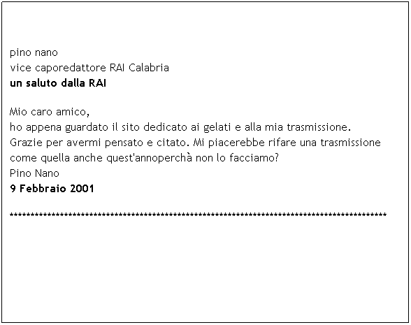 Casella di testo: pino nano
vice caporedattore RAI Calabria
un saluto dalla RAI 
Mio caro amico,
ho appena guardato il sito dedicato ai gelati e alla mia trasmissione.
Grazie per avermi pensato e citato. Mi piacerebbe rifare una trasmissione
come quella anche quest'annoperch non lo facciamo?
Pino Nano
9 Febbraio 2001 
******************************************************************************************
 
 
