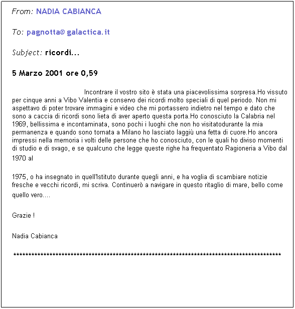 Casella di testo: From: NADIA CABIANCA  
To: pagnotta@galactica.it  
Subject: ricordi... 
5 Marzo 2001 ore 0,59
                                    Incontrare il vostro sito  stata una piacevolissima sorpresa.Ho vissuto per cinque anni a Vibo Valentia e conservo dei ricordi molto speciali di quel periodo. Non mi aspettavo di poter trovare immagini e video che mi portassero indietro nel tempo e dato che sono a caccia di ricordi sono lieta di aver aperto questa porta.Ho conosciuto la Calabria nel 1969, bellissima e incontaminata, sono pochi i luoghi che non ho visitatodurante la mia permanenza e quando sono tornata a Milano ho lasciato laggi una fetta di cuore.Ho ancora impressi nella memoria i volti delle persone che ho conosciuto, con le quali ho diviso momenti di studio e di svago, e se qualcuno che legge queste righe ha frequentato Ragioneria a Vibo dal 1970 al 
1975, o ha insegnato in quell'Istituto durante quegli anni, e ha voglia di scambiare notizie fresche e vecchi ricordi, mi scriva. Continuer a navigare in questo ritaglio di mare, bello come quello vero.... 
Grazie !   
Nadia Cabianca 
*****************************************************************************************
 
