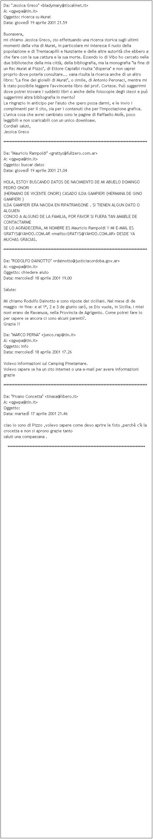 Casella di testo: Da: "Jessica Greco" <bladymary@tiscalinet.it>
A: <qgwpa@tin.it>
Oggetto: ricerca su Murat
Data: gioved 19 aprile 2001 21.59

Buonasera,
mi chiamo Jessica Greco, sto effettuando una ricerca storica sugli ultimi momenti della vita di Murat, in particolare mi interessa il ruolo della popolazione e di Trentacapilli e Nunziante e delle altre autorit che ebbero a che fare con la sua cattura e la sua morte. Essendo io di Vibo ho cercato nelle due biblioteche della mia citt, della bibliografia, ma la monografia "la fine di un Re: Murat al Pizzo", di Ettore Capialbi risulta "dispersa" e non saprei proprio dove poterla consultare... vana risulta la ricerca anche di un altro libro: "La fine dei gioielli di Murat", o simile, di Antonio Peronaci, mentre mi  stato possibile leggere l'avvincente libro del prof. Cortese. Pu suggerirmi dove potrei trovare i suddetti libri o anche delle fotocopie degli stessi e pu suggerirmi altra bibliografia in merito?
La ringrazio in anticipo per l'aiuto che spero possa darmi, e le invio i complimenti per il sito, sia per i contenuti che per l'impostazione grafica. L'unica cosa che avrei cambiato sono le pagine di Raffaello Mol, poco leggibili e non scaricabili con un unico downloaw.
Cordiali saluti,
Jessica Greco
********************************************************************************************
Da: "Mauricio Rampoldi" <grattys@fullzero.com.ar>
A: <qgwpa@tin.it>
Oggetto: buscar datos
Data: gioved 19 aprile 2001 21.04

HOLA, ESTOY BUSCANDO DATOS DE NACIMIENTO DE MI ABUELO DOMINGO PEDRO ONORI
(HERMANO DE VICENTE ONORI) CASADO ILDA GAMPIERI (HERMANA DE GINO GAMPIERI )
ILDA GAMPIERI ERA NACIDA EN RIPATRANSONE . SI TIENEN ALGUN DATO O ALGUIEN
CONCIO A ALGUNO DE LA FAMILIA, POR FAVOR SI FUERA TAN AMABLE DE CONTACTARME
SE LO AGRADECERIA, MI NOMBRE ES Mauricio Rampoldi Y MI E-MAIL ES
GRATYS@YAHOO.COM.AR <mailto:GRATYS@YAHOO.COM.AR> DESDE YA MUCHAS GRACIAS.
********************************************************************************************
Da: "RODOLFO DAINOTTO" <rdainotto@justiciacordoba.gov.ar>
A: <qgwpa@tin.it>
Oggetto: chiedere aiuto
Data: mercoled 18 aprile 2001 19.00

Salute:

Mi chiamo Rodolfo Dainotto e sono nipote dei siciliani. Nel mese di de maggio -in fine- e el 1, 2 e 3 de giunio sar, se Dio vuole, in Sicilia. I miei noni erano de Ravanusa, nella Provincia de Agrigento. Come potrei fare io per sapere se ancora ci sono alcuni parenti?.
Grazie !!

Da: "MARCO PERNA" <junco.rap@tin.it>
A: <qgwpa@tin.it>
Oggetto: Info
Data: mercoled 18 aprile 2001 17.26

Volevo Informazioni sul Camping Pinetamare.
Volevo sapere se ha un sito Internet o una e-mail per avere informazioni
grazie

********************************************************************************************
Da: "Pisano Concetta" <tinasa@libero.it>
A: <qgwpa@tin.it>
Oggetto: 
Data: marted 17 aprile 2001 21.46

ciao io sono di Pizzo ,volevo sapere come devo aprire le foto ,perch c' la crocetta e non si aprono grazie tanto 
saluti una compaesana .
****************************************************************************************



























































 
 
 
 
 
 
 
