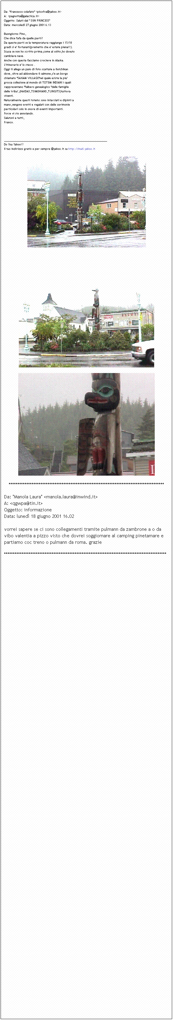 Casella di testo:  
Da: "francesco colafato" <picofra@yahoo.it>
A: <pagnotta@galactica.it>
Oggetto: Saluti dal " SUN PRINCESS"
Data: mercoled 27 giugno 2001 6.13

Buongiorno Pino,
Che dice l'afa da quelle parti?
Da queste parti se la temperatura raggiunge i 15/18
gradi si e' fortunati(premetto che e' estate piena!!).
Scusa se non ho scritto prima,come al solito,ho dovuto
cambiare nave.
Anche con questa facciamo crociere in Alaska.
L'itinerario e' lo stesso .
Oggi ti allego un paio di foto scattate a Ketchikan
dove, oltre ad abbondare il salmone,c'e un borgo
chiamato "SAXAM VILLAGE"nel quale esiste la piu'
grossa collezione al mondo di TOTEM INDIANI i quali
rappresentano "l'albero genealogico "delle famiglie
delle tribu',(HAIDAS,TSIMSHIANS,TLINGITS)tuttora
viventi.
Naturalmente questi totems sono intarsiati e dipinti a
mano,vengono eretti e regalati con delle cerimonie
particolari solo in onore di eventi importanti.
Forse vi sto annoiando.
Salutoni a tutti,
Franco.



______________________________________________________________________
Do You Yahoo!?
Il tuo indirizzo gratis e per sempre @yahoo.it su http://mail.yahoo.it




****************************************************************************************
Da: "Manola Laura" <manola.laura@inwind.it>
A: <qgwpa@tin.it>
Oggetto: informazione
Data: luned 18 giugno 2001 16.02

vorrei sapere se ci sono collegamenti tramite pulmann da zambrone a o da vibo valentia a pizzo visto che dovrei soggiornare al camping pinetamare e partiamo coc treno o pulmann da roma. grazie
********************************************************************************************























































