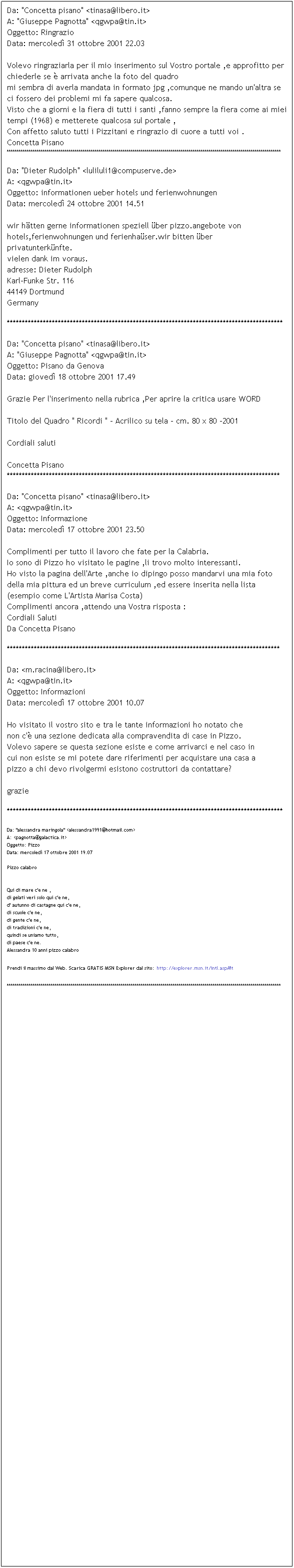 Casella di testo: Da: "Concetta pisano" <tinasa@libero.it>
A: "Giuseppe Pagnotta" <qgwpa@tin.it>
Oggetto: Ringrazio 
Data: mercoled 31 ottobre 2001 22.03

Volevo ringraziarla per il mio inserimento sul Vostro portale ,e approfitto per chiederle se  arrivata anche la foto del quadro 
mi sembra di averla mandata in formato jpg ,comunque ne mando un'altra se ci fossero dei problemi mi fa sapere qualcosa.
Visto che a giorni e la fiera di tutti i santi ,fanno sempre la fiera come ai miei tempi (1968) e metterete qualcosa sul portale ,
Con affetto saluto tutti i Pizzitani e ringrazio di cuore a tutti voi .
Concetta Pisano
***************************************************************************************************************************************** 
Da: "Dieter Rudolph" <luliluli1@compuserve.de>
A: <qgwpa@tin.it>
Oggetto: informationen ueber hotels und ferienwohnungen
Data: mercoled 24 ottobre 2001 14.51

wir htten gerne informationen speziell ber pizzo.angebote von
hotels,ferienwohnungen und ferienhaser.wir bitten ber
privatunterknfte.
vielen dank im voraus.
adresse: Dieter Rudolph
Karl-Funke Str. 116
44149 Dortmund
Germany
********************************************************************************************
Da: "Concetta pisano" <tinasa@libero.it>
A: "Giuseppe Pagnotta" <qgwpa@tin.it>
Oggetto: Pisano da Genova
Data: gioved 18 ottobre 2001 17.49

Grazie Per l'inserimento nella rubrica ,Per aprire la critica usare WORD

Titolo del Quadro " Ricordi " - Acrilico su tela - cm. 80 x 80 -2001 

Cordiali saluti

Concetta Pisano
*******************************************************************************************
Da: "Concetta pisano" <tinasa@libero.it>
A: <qgwpa@tin.it>
Oggetto: Informazione 
Data: mercoled 17 ottobre 2001 23.50

Complimenti per tutto il lavoro che fate per la Calabria.
Io sono di Pizzo ho visitato le pagine ,li trovo molto interessanti.
Ho visto la pagina dell'Arte ,anche io dipingo posso mandarvi una mia foto
della mia pittura ed un breve curriculum ,ed essere inserita nella lista (esempio come L'Artista Marisa Costa)
Complimenti ancora ,attendo una Vostra risposta :
Cordiali Saluti 
Da Concetta Pisano
*******************************************************************************************
Da: <m.racina@libero.it>
A: <qgwpa@tin.it>
Oggetto: Informazioni
Data: mercoled 17 ottobre 2001 10.07

Ho visitato il vostro sito e tra le tante informazioni ho notato che 
non c' una sezione dedicata alla compravendita di case in Pizzo.
Volevo sapere se questa sezione esiste e come arrivarci e nel caso in 
cui non esiste se mi potete dare riferimenti per acquistare una casa a 
pizzo a chi devo rivolgermi esistono costruttori da contattare?

grazie

********************************************************************************************
Da: "alessandra maringola" <alessandra1991@hotmail.com>
A: <pagnotta@galactica.it>
Oggetto: Pizzo
Data: mercoled 17 ottobre 2001 19.07

Pizzo calabro


Qui di mare c'e ne ,
di gelati veri solo qui c'e ne,
d' autunno di castagne qui c'e ne,
di scuole c'e ne,
di gente c'e ne,
di tradizioni c'e ne,
quindi se uniamo tutto, 
di paese c'e ne.
Alessandra 10 anni pizzo calabro

Prendi il massimo dal Web. Scarica GRATIS MSN Explorer dal sito: http://explorer.msn.it/intl.asp#it
*****************************************************************************************************************************************

 
 
 
 
 
 
 
 
 
 
 
 
 
 
 
 
 
 
 
 
 
 
 
 
 
 
 
 
 
 
 
 
 

 
