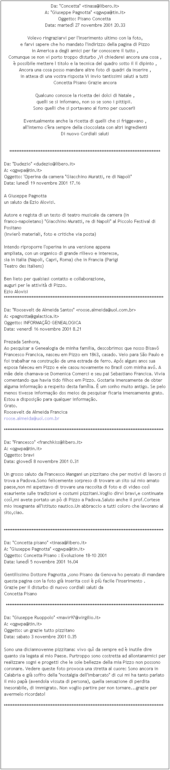 Casella di testo: Da: "Concetta" <tinasa@libero.it>
A: "Giuseppe Pagnotta" <qgwpa@tin.it>
Oggetto: Pisano Concetta 
Data: marted 27 novembre 2001 20.33

Volevo ringraziarvi per l'inserimento ultimo con la foto,
e farvi sapere che ho mandato l'indirizzo della pagina di Pizzo
in America a degli amici per far conoscere il tutto ,
Comunque se non vi porto troppo disturbo ,Vi chiederei ancora una cosa ,
 possibile mettere l titolo e la tecnica del quadro sotto il il dipinto ,
Ancora una cosa posso mandare altre foto di quadri da inserire ,
in attesa di una vostra risposta Vi invio tantissimi saluti a tutti 
Concetta Pisano Grazie ancora

Qualcuno conosce la ricetta dei dolci di Natale ,
quelli se si infornano, non so se sono i pittipii. 
Sono quelli che si portavano al forno per cuocerli 

Eventualmente anche la ricetta di quelli che si friggevano ,
all'interno c'ra sempre della cioccolata con altri ingredienti
Di nuovo Cordiali saluti
 
***************************************************************************************
Da: "Dudezio" <dudezio@libero.it>
A: <qgwpa@tin.it>
Oggetto: 'Operina da camera "Giacchino Muratti, re di Napoli"
Data: luned 19 novembre 2001 17.16

A Giuseppe Pagnotta
un saluto da Ezio Alovisi.

Autore e regista di un testo di teatro musicale da camera (in
franco-napoletano) "Giacchino Muratti, re di Napoli" al Piccolo Festival di
Positano
(invier materiali, foto e critiche via posta)

Intendo riproporre l'operina in una versione appena
ampliata, con un organico di grande rilievo e interesse,
sia in Italia (Napoli, Capri, Roma) che in Francia (Parigi
Teatro des Italiens)

Ben lieto per qualsiasi contatto e collaborazione,
auguri per le attivit di Pizzo.
Ezio Alovisi
********************************************************************************************
Da: "Roosevelt de Almeida Santos" <roose.almeida@uol.com.br>
A: <pagnotta@galactica.it>
Oggetto: INFORMAO GENEALOGICA
Data: venerd 16 novembre 2001 8.21

Prezada Senhora,
Ao pesquisar a Genealogia de minha familia, descobrimos que nosso Bisav Francesco Francica, nasceu em Pizzo em 1863, casado. Veio para So Paulo e foi trabalhar na construo de uma estrada de ferro. Aps alguns anos sua esposa faleceu em Pizzo e ele casou novamente no Brasil com minha av. A me dele chamava-se Domenica Comerci e seu pai Sebastiano Francica. Vivia comentando que havia tido filhos em Pizzo. Gostaria imensamente de obter alguma informao a respeito desta famlia.  um sonho muito antigo. Se pelo menos tivesse informao dos meios de pesquisar ficaria imensamente grato.
Estou a disposio para qualquer informao.
Grato.
Roosevelt de Almeida Francica
roose.almeida@uol.com.br

********************************************************************************************
Da: "Francesco" <franchkiss@libero.it>
A: <qgwpa@tin.it>
Oggetto: bravi
Data: gioved 8 novembre 2001 0.31

Un grosso saluto da Francesco Mangani un pizzitano che per motivi di lavoro si trova a Padova.Sono felicemente sorpreso di trovare un sito sul mio amato paese,non mi aspettavo di trovare una raccolta di foto e di video cos esauriente sulle tradizioni e costumi pizzitani.Voglio dirvi bravi,e continuate cos,mi avete portato un p di Pizzo a Padova.Saluto anche il prof.Cortese mio insegnante all'istituto nautico.Un abbraccio a tutti coloro che lavorano al sito,ciao.
 
********************************************************************************************
Da: "Concetta pisano" <tinasa@libero.it>
A: "Giuseppe Pagnotta" <qgwpa@tin.it>
Oggetto: Concetta Pisano : Evoluzione 18-10 2001
Data: luned 5 novembre 2001 16.04

Gentilissimo Dottore Pagnotta ,sono Pisano da Genova ho pensato di mandare questa pagina con la foto gi inserita cosi  pi facile l'inserimento .
Grazie per il disturbo di nuovo cordiali saluti da 
Concetta Pisano 
*******************************************************************************************
Da: "Giuseppe Ruoppolo" <mavir97@virgilio.it>
A: <qgwpa@tin.it>
Oggetto: un grazie tutto pizzitano
Data: sabato 3 novembre 2001 0.35

Sono una diciannovenne pizzitana: vivo qu da sempre ed  inutile dire quanto sia legata al mio Paese. Purtroppo sono costretta ad allontanarmici per realizzare sogni e progetti che le sole bellezze della mia Pizzo non possono coronare. Vedere queste foto provoca una stretta al cuore: Sono ancora in Calabria e gi soffro della "nostalgia dell'imbarcato" di cui mi ha tanto parlato il mio pap (avendola vissuta di persona), quella sensazione di perdita inesorabile, di immigrato. Non voglio partire per non tornare...grazie per avermelo ricordato! 
********************************************************************************************
 
 
 
 
 
 
 
 
 
 
 
 
 
 
 
 
 
 
 
 
 
 
 
 
 
 
 
 
 
 
 
 
 
 
 
 
 
 
 
 
 
 
 
 
 
 
 
 
 
 
 
 
 
 
 
 
 
 
 
 
 
 
 
 
 

