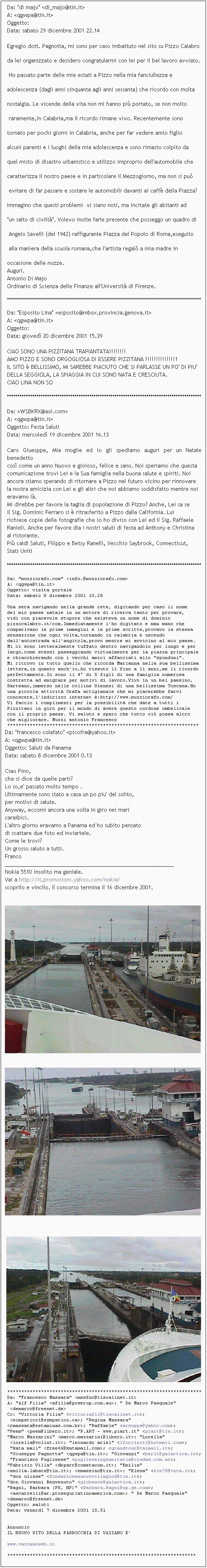 Casella di testo: Da: "di majo" <di_majo@tin.it>
A: <qgwpa@tin.it>
Oggetto: 
Data: sabato 29 dicembre 2001 22.14

Egregio dott. Pagnotta, mi sono per caso imbattuto nel sito su Pizzo Calabro 
da lei organizzato e desidero congratularmi con lei per il bel lavoro avviato.
 Ho passato parte delle mie estati a Pizzo nella mia fanciullezza e 
adolescenza (dagli anni cinquanta agli anni sessanta) che ricordo con molta
nostalgia. Le vicende della vita non mi hanno pi portato, se non molto
 raramente,in Calabria,ma il ricordo rimane vivo. Recentemente sono 
tornato per pochi giorni in Calabria, anche per far vedere amio figlio 
alcuni parenti e i luoghi della mia adolescenza e sono rimasto colpito da
quel misto di disastro urbanistico e utilizzo improprio dell'automobile che
caratterizza il nostro paese e in particolare il Mezzogiorno, ma non si pu
 evitare di far passare e sostare le automobili davanti ai caff della Piazza?
Immagino che questi problemi  vi siano noti, ma incitate gli abitanti ad
"un salto di civilt". Volevo inolte farle presente che posseggo un quadro di
 Angelo Savelli (del 1942) raffigurante Piazza del Popolo di Roma,eseguito
 alla maniera della scuola romana,che l'artista regal a mia madre in 
occasione delle nozze. 
Auguri.
Antonio Di Majo
Ordinario di Scienza delle Finanze all'Universit di Firenze.
******************************************************************************************************************************************
Da: "Esposito Lina" <esposito@mbox.provincia.genova.it>
A: <qgwpa@tin.it>
Oggetto: 
Data: gioved 20 dicembre 2001 15.39

CIAO SONO UNA PIZZITANA TRAPIANTATA!!!!!!!!
AMO PIZZO E SONO ORGOGLIOSA DI ESSERE PIZZITANA !!!!!!!!!!!!!!1
IL SITO  BELLISSIMO, MI SAREBBE PIACIUTO CHE SI PARLASSE UN PO' DI PIU'
DELLA SEGGIOLA, LA SPIAGGIA IN CUI SONO NATA E CRESCIUTA.
CIAO LINA NON SO
********************************************************************************************
Da: <WSBKRX@aol.com>
A: <qgwpa@tin.it>
Oggetto: Festa Saluti
Data: mercoled 19 dicembre 2001 16.13

Caro Giuesppe, Mia moglie ed io gli spediamo auguri per un Natale benedetto 
cos come un anno Nuovo e gioioso, felice e sano. Noi speriamo che questa 
comunicazione trovi Lei e la Sua famiglia nella buona salute e spiriti. Noi 
ancora stiamo sperando di ritornare a Pizzo nel futuro vicino per rinnovare 
la nostra amicizia con Lei e gli altri che noi abbiamo soddisfatto mentre noi 
eravamo l.
Mi direbbe per favore la taglia di popolazione di Pizzo? Anche, Lei sa se 
il Sig. Dominic Ferraro si  ritrasferito a Pizzo dalla California. Lui 
richiese copie delle fotografie che io ho diviso con Lei ed il Sig. Raffaele 
Ranieli. Anche per favore dia i nostri saluti di festa ad Anthony e Christina 
al ristorante.
Pi caldi Saluti, Filippo e Betsy Ranelli, Vecchio Saybrook, Connecticut, 
Stati Uniti
********************************************************************************************
Da: "muzziorafo.com" <info.@muzziorafo.com>
A: <qgwpa@tin.it>
Oggetto: visita portale
Data: sabato 8 dicembre 2001 10.28

Una sera navigando nella grande rete, digitando per caso il nome 
del mio paese natale in un motore di ricerca tanto per provare,
vidi con piacevole stupore che esisteva un nome di dominio
pizzocalabro.it/com.Immediatamente l'ho digitato e man mano che
comparivano le prime immagini e le prime scritte,provavo la stessa
sensazione che ogni volta,tornando in calabria e uscendo 
dall'autostrada all'angitola,provo mentre mi avvicino al mio paese.
Mi ci sono letteralmente tuffato dentro navigandolo per lungo e per
largo,come stessi passeggiando virtualmente per la piazza principale
e chiacchierando con i vecchi amici affacciati allo "spunduni".
Mi ritrovo in tutto quello che ricorda Marianna nella sua bellissima 
lettera,in quanto anch'io,ho vissuto l fino a 11 anni,me li ricordo 
perfettamente.Io sono il 4 di 5 figli di una famiglia numerosa 
costretta ad emigrare per motivi di lavoro.Vivo in un bel paesino,
Sarteano,immerso nelle colline Sienesi di una bellissima Toscana.Ho 
una piccola attivit Orafa artigianale che mi piacerebbe farvi 
conoscere,l'indirizzo internet :http://www.muzziorafo.com/ 
Vi faccio i complimenti per la possibilit che date a tutti i
Pizzitani in giro per il mondo di avere questo cordone ombelicale 
con il proprio paese. Vi saluto e spero che tutto ci possa altro
che migliorare. Muzzi antonio Francesco
********************************************************************
Da: "francesco colafato" <picofra@yahoo.it>
A: <qgwpa@tin.it>
Oggetto: Saluti da Panama
Data: sabato 8 dicembre 2001 0.13

Ciao Pino,
che si dice da quelle parti?
Lo so,e' passato molto tempo .
Ultimamente sono stato a casa un po piu' del solito,
per motivi di salute.
Anyway, eccomi ancora una volta in giro nei mari
caraibici.
L'altro giorno eravamo a Panama ed ho subito pensato
di scattare due foto ed inviartele.
Come le trovi?
Un grosso saluto a tutti.
Franco
____________________________________________________________
Nokia 5510 insolito ma geniale.
Vai a http://it.promotions.yahoo.com/nokia/ 
scoprilo e vincilo. Il concorso termina il 16 dicembre 2001. 
  
  
  

*********************************************************************
Da: "Francesco Massara" <mssfnc@tiscalinet.it>
A: "Alf Filia" <afilia@powerup.com.au>; " De Marco Pasquale"
 <demarco@freenet.de>
Cc: "Vittoria Filia" <vittoriafil@tiscalinet.it>;
 <simpatico1@sympatico.ca>; "Regina Massara" 
<rmassara@estaminas.com.br>; "Raffaele" <arsuppa@yahoo.com>; 
"Peem" <peem@libero.it>; "P.ART - www.piart.it" <piart@tin.it>; 
"Marco Mazzarini" <marco.mazzarini@libero.it>; "Lorella"
 <lorella@volint.it>; "leonardo ariel" <lforciniti@hotmail.com>;
 "kata mail" <free66@katamail.com>; <grandtour@raimail.it>;
 "Giuseppe Pagnotta" <qgwpa@tin.it>; "Giovanni" <berit@galactica.it>;
 "Francisco Puglieese" <puglieseingsanitaria@ciudad.com.ar>; 
"Fabrizio Villa" <dbparr@cometacom.it>; "Emilia" 
<emilia.labate@tin.it>; <emassino@tin.it>; "Elena" <ele75@teta.it>;
 "don ulisse" <fondazionenuovovillagiod@tin.it>; 
"don Giovanni Benvenuto" <giobenve@galactica.it>; 
"Bagni, Barbara (PS, NP)" <Barbara.Bagni@np.ge.com>;
 <ascarcelli@ar.prosegurlatinoamerica.com>; " De Marco Pasquale" 
<demarco@freenet.de>
Oggetto: saluti
Data: venerd 7 dicembre 2001 15.51


Annuncio
IL NUOVO SITO DELLA PARROCCHIA DI VAZZANO E' 

www.vazzanoweb.it

*******************************************************************
 
 
 
 
 
 
 
 
 
 
 
 
 
 
 
 
 
 
 
 
 
 
 
 
 
 
 
 
